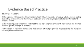 Evidence Based Practice
Must know about EBP :
1.The explosion in the quantity of information makes it virtually impossible to keep up with the current reading
subscribing every journal and attempting to read every issue is not only impossible but also unfocused and
wasteful of time.
2.The increasing use of randomized controlled trial and more emphasis on research methodology has resulted
in much greater strength of evidence.
3.Introduction of systematic reviews and meta analysis of multiple properly designed studies has improved
our ability to draw conclusions.
14
 
