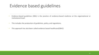 Evidence based guidelines
• Evidence-based guidelines (EBG) is the practice of evidence-based medicine at the organizational or
institutional level.
• This includes the production of guidelines, policy, and regulations.
• This approach has also been called evidence based healthcare(EBHC)
20
 
