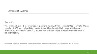 Amount of Evidence
Currently,
Two million biomedical articles are published annually in some 20,000 journals. There
are about 500 journals related to dentistry. Clearly not all of these articles are
relevant to all areas of dental practice, nor one can hope to read any more than a
small minority.
Hackshaw AK, Paul EA and Davenport ES: Evidence-based dentistry: an introduction: Community Dent Oral Epidemiol 2007; 35: 318–319
25
 