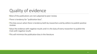 Quality of evidence
•Most of the publications are not subjected to peer review.
•There is tendency for “publication bias”.
•This bias occurs when there is tendency both by researchers and by editors to publish positive
reviews
•Value the evidence with negative results and it is the duty of every researcher to publish the
trials with negative results
•This will minimize the publication bias in the literature
26
 