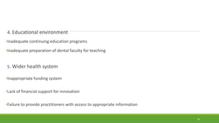 4. Educational environment
•Inadequate continuing education programs
•Inadequate preparation of dental faculty for teaching
5. Wider health system
•Inappropriate funding system
•Lack of financial support for innovation
•Failure to provide practitioners with access to appropriate information
32
 