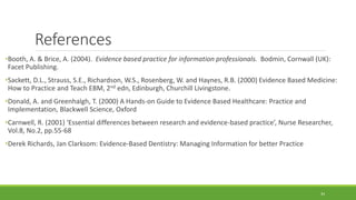 References
•Booth, A. & Brice, A. (2004). Evidence based practice for information professionals. Bodmin, Cornwall (UK):
Facet Publishing.
•Sackett, D.L., Strauss, S.E., Richardson, W.S., Rosenberg, W. and Haynes, R.B. (2000) Evidence Based Medicine:
How to Practice and Teach EBM, 2nd edn, Edinburgh, Churchill Livingstone.
•Donald, A. and Greenhalgh, T. (2000) A Hands-on Guide to Evidence Based Healthcare: Practice and
Implementation, Blackwell Science, Oxford
•Carnwell, R. (2001) ‘Essential differences between research and evidence-based practice’, Nurse Researcher,
Vol.8, No.2, pp.55-68
•Derek Richards, Jan Clarksom: Evidence-Based Dentistry: Managing Information for better Practice
34
 
