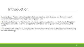 Introduction
•Evidence Based Practice is the integration of clinical expertise, patient values, and the best research
evidence into the decision making process for patient care.
• Clinical expertise refers to the clinician’s cumulated experience, education and clinical skills. The patient
brings to the encounter his or her own personal preferences and unique concerns, expectations, and
values.
• The best research evidence is usually found in clinically relevant research that has been conducted using
sound methodology.
4
 