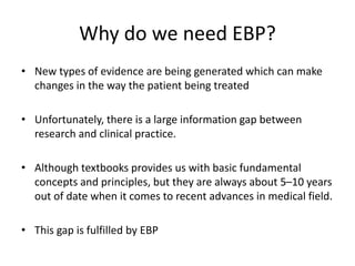 Why do we need EBP?
• New types of evidence are being generated which can make
changes in the way the patient being treated
• Unfortunately, there is a large information gap between
research and clinical practice.
• Although textbooks provides us with basic fundamental
concepts and principles, but they are always about 5–10 years
out of date when it comes to recent advances in medical field.
• This gap is fulfilled by EBP
 