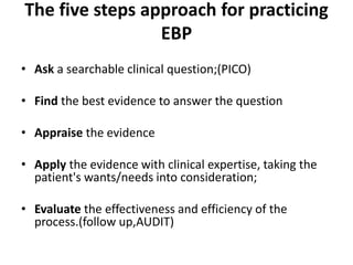 The five steps approach for practicing
EBP
• Ask a searchable clinical question;(PICO)
• Find the best evidence to answer the question
• Appraise the evidence
• Apply the evidence with clinical expertise, taking the
patient's wants/needs into consideration;
• Evaluate the effectiveness and efficiency of the
process.(follow up,AUDIT)
 