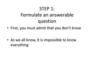 STEP 1:
Formulate an answerable
question
• First, you must admit that you don’t know
• As we all know, it is impossible to know
everything
 
