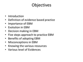Objectives
• Introduction
• Definition of evidence based practice
• Importance of EBM
• Evolution in EBM
• Decision making in EBM
• Five steps approach to practice EBM
• Benefits of adopting EBM
• Misconceptions in EBM
• Knowing the various resources
• Various level of Evidences
 