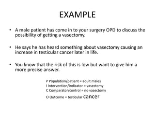 EXAMPLE
• A male patient has come in to your surgery OPD to discuss the
possibility of getting a vasectomy.
• He says he has heard something about vasectomy causing an
increase in testicular cancer later in life.
• You know that the risk of this is low but want to give him a
more precise answer.
P Population/patient = adult males
I Intervention/indicator = vasectomy
C Comparator/control = no vasectomy
O Outcome = testicular cancer
 