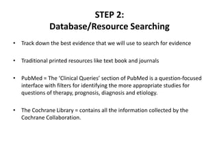STEP 2:
Database/Resource Searching
• Track down the best evidence that we will use to search for evidence
• Traditional printed resources like text book and journals
• PubMed = The ‘Clinical Queries’ section of PubMed is a question-focused
interface with filters for identifying the more appropriate studies for
questions of therapy, prognosis, diagnosis and etiology.
• The Cochrane Library = contains all the information collected by the
Cochrane Collaboration.
 