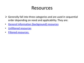 Resources
 Generally fall into three categories and are used in sequential
order depending on need and applicability. They are:
• General information (background) resources
• Unfiltered resources
• Filtered resources.
 