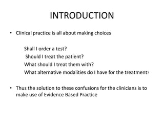 INTRODUCTION
• Clinical practice is all about making choices
Shall I order a test?
Should I treat the patient?
What should I treat them with?
What alternative modalities do I have for the treatment?
• Thus the solution to these confusions for the clinicians is to
make use of Evidence Based Practice
 