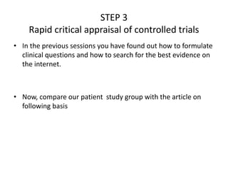 STEP 3
Rapid critical appraisal of controlled trials
• In the previous sessions you have found out how to formulate
clinical questions and how to search for the best evidence on
the internet.
• Now, compare our patient study group with the article on
following basis
 