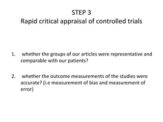 1. whether the groups of our articles were representative and
comparable with our patients?
2. whether the outcome measurements of the studies were
accurate? (i.e measurement of bias and measurement of
error)
STEP 3
Rapid critical appraisal of controlled trials
 