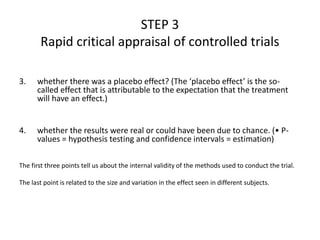3. whether there was a placebo effect? (The ‘placebo effect’ is the so-
called effect that is attributable to the expectation that the treatment
will have an effect.)
4. whether the results were real or could have been due to chance. (• P-
values = hypothesis testing and confidence intervals = estimation)
The first three points tell us about the internal validity of the methods used to conduct the trial.
The last point is related to the size and variation in the effect seen in different subjects.
STEP 3
Rapid critical appraisal of controlled trials
 