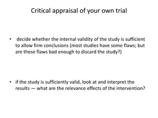 Critical appraisal of your own trial
• decide whether the internal validity of the study is sufficient
to allow firm conclusions (most studies have some flaws; but
are these flaws bad enough to discard the study?)
• if the study is sufficiently valid, look at and interpret the
results — what are the relevance effects of the intervention?
 