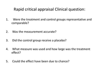 Rapid critical appraisal Clinical question:
1. Were the treatment and control groups representative and
comparable?
2. Was the measurement accurate?
3. Did the control group receive a placebo?
4. What measure was used and how large was the treatment
effect?
5. Could the effect have been due to chance?
 