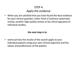 STEP 4
Apply the evidence
• When you are satisfied that you have found the best evidence
for your clinical question, either from a Cochrane systematic
review, another high quality review or by critical appraisal of
individual studies,
the next step is to
• work out how the results of the search apply to your
individual patient using your own clinical expertise and the
values and preferences of the patient.
 
