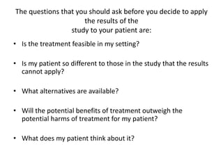 The questions that you should ask before you decide to apply
the results of the
study to your patient are:
• Is the treatment feasible in my setting?
• Is my patient so different to those in the study that the results
cannot apply?
• What alternatives are available?
• Will the potential benefits of treatment outweigh the
potential harms of treatment for my patient?
• What does my patient think about it?
 