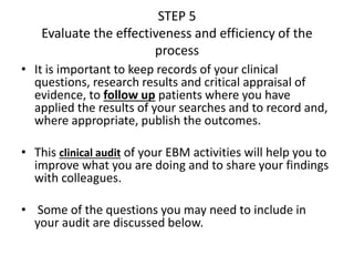 STEP 5
Evaluate the effectiveness and efficiency of the
process
• It is important to keep records of your clinical
questions, research results and critical appraisal of
evidence, to follow up patients where you have
applied the results of your searches and to record and,
where appropriate, publish the outcomes.
• This clinical audit of your EBM activities will help you to
improve what you are doing and to share your findings
with colleagues.
• Some of the questions you may need to include in
your audit are discussed below.
 