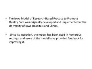 • The Iowa Model of Research-Based Practice to Promote
Quality Care was originally developed and implemented at the
University of Iowa Hospitals and Clinics.
• Since its inception, the model has been used in numerous
settings, and users of the model have provided feedback for
improving it.
 