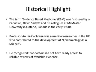 Historical Highlight
• The term ‘Evidence Based Medicine’ (EBM) was first used by a
Canadian, David Sackett and his collogues at McMaster
University in Ontario, Canada in the early 1990s
• Professor Archie Cochrane was a medical researcher in the UK
who contributed to the development of “Epidemiology As A
Science”.
• He recognized that doctors did not have ready access to
reliable reviews of available evidence.
 