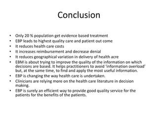 Conclusion
• Only 20 % population get evidence based treatment
• EBP leads to highest quality care and patient out come
• It reduces health care costs
• It increases reimbursement and decrease denial
• It reduces geographical variation in delivery of health acre
• EBM is about trying to improve the quality of the information on which
decisions are based. It helps practitioners to avoid ‘information overload’
but, at the same time, to find and apply the most useful information.
• EBP is changing the way health care is undertaken.
• Clinicians are relying more on the health care literature in decision
making.
• EBP is surely an efficient way to provide good quality service for the
patients for the benefits of the patients.
 