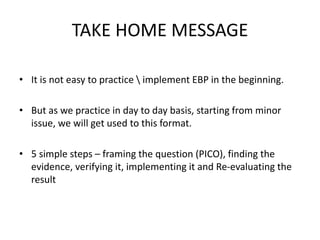 TAKE HOME MESSAGE
• It is not easy to practice  implement EBP in the beginning.
• But as we practice in day to day basis, starting from minor
issue, we will get used to this format.
• 5 simple steps – framing the question (PICO), finding the
evidence, verifying it, implementing it and Re-evaluating the
result
 