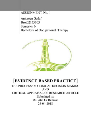 ASSIGNMENT No. 1
Ambreen Sadaf
Bsot02153003
Semester 6
Bachelors of Occupational Therapy
[EVIDENCE BASED PRACTICE]
THE PROCESS OF CLINICAL DECISION MAKING
AND
CRITICAL APPRAISAL OF RESEARCH ARTICLE
Submitted to:
Ms. Atia Ur Rehman
24-04-2018
 