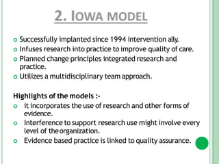  Successfully implanted since 1994 intervention ally.
 Infuses research into practice to improve quality of care.
 Planned change principles integrated research and
practice.
 Utilizes a multidisciplinary team approach.
Highlights of the models :-
 it incorporates the use of research and other forms of
evidence.
 Interference to support research use might involve every
level of theorganization.
 Evidence based practice is linked to quality assurance.
 