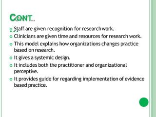 CONT
…
 Staff are given recognition for researchwork.
 Clinicians are given time and resources for research work.
 This model explains how organizations changes practice
based on research.
 It gives a systemic design.
 It includes both the practitioner and organizational
perceptive.
 It provides guide for regarding implementation of evidence
based practice.
 