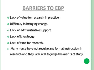  Lack of value for research in practice .
 Difficulty in bringing change.
 Lack of administrativesupport
 Lack ofknowledge.
 Lack of time for research.
 Many nurse have not receive any formal instruction in
research and they lack skill to judge the merits of study.
 