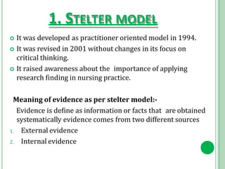 1. STELTER MODEL
 It was developed as practitioner oriented model in 1994.
 It was revised in 2001 without changes in its focus on
critical thinking.
 It raised awareness about the importance of applying
research finding in nursing practice.
Meaning of evidence as per stelter model:-
Evidence is define as information or facts that are obtained
systematically evidence comes from two different sources
1. External evidence
2. Internal evidence
 