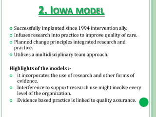 2. IOWA MODEL
 Successfully implanted since 1994 intervention ally.
 Infuses research into practice to improve quality of care.
 Planned change principles integrated research and
practice.
 Utilizes a multidisciplinary team approach.
Highlights of the models :-
 it incorporates the use of research and other forms of
evidence.
 Interference to support research use might involve every
level of the organization.
 Evidence based practice is linked to quality assurance.
 