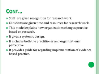 CONT…
 Staff are given recognition for research work.
 Clinicians are given time and resources for research work.
 This model explains how organizations changes practice
based on research.
 It gives a systemic design.
 It includes both the practitioner and organizational
perceptive.
 It provides guide for regarding implementation of evidence
based practice.
 