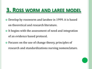 3. ROSS WORM AND LAREE MODEL
 Develop by rossworm and larabee in 1999. it is based
on theoretical and research literature.
 It begins with the assessment of need and integration
of an evidence based protocol.
 Focuses on the use of change theory, principles of
research and standardizations nursing nomenclature.
 