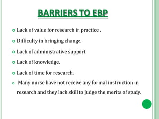 BARRIERS TO EBP
 Lack of value for research in practice .
 Difficulty in bringing change.
 Lack of administrative support
 Lack of knowledge.
 Lack of time for research.
 Many nurse have not receive any formal instruction in
research and they lack skill to judge the merits of study.
 