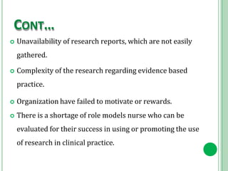 CONT…
 Unavailability of research reports, which are not easily
gathered.
 Complexity of the research regarding evidence based
practice.
 Organization have failed to motivate or rewards.
 There is a shortage of role models nurse who can be
evaluated for their success in using or promoting the use
of research in clinical practice.
 