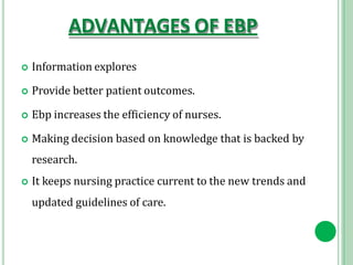 ADVANTAGES OF EBP
 Information explores
 Provide better patient outcomes.
 Ebp increases the efficiency of nurses.
 Making decision based on knowledge that is backed by
research.
 It keeps nursing practice current to the new trends and
updated guidelines of care.
 