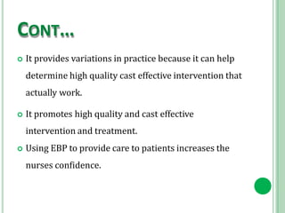 CONT…
 It provides variations in practice because it can help
determine high quality cast effective intervention that
actually work.
 It promotes high quality and cast effective
intervention and treatment.
 Using EBP to provide care to patients increases the
nurses confidence.
 