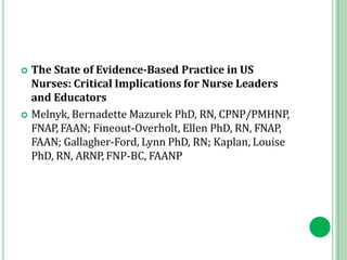  The State of Evidence-Based Practice in US
Nurses: Critical Implications for Nurse Leaders
and Educators
 Melnyk, Bernadette Mazurek PhD, RN, CPNP/PMHNP,
FNAP, FAAN; Fineout-Overholt, Ellen PhD, RN, FNAP,
FAAN; Gallagher-Ford, Lynn PhD, RN; Kaplan, Louise
PhD, RN, ARNP, FNP-BC, FAANP
 