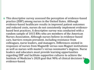  This descriptive survey assessed the perception of evidence-based
practice (EBP) among nurses in the United States. Although
evidence-based healthcare results in improved patient outcomes
and reduced costs, nurses do not consistently implement evidence-
based best practices. A descriptive survey was conducted with a
random sample of 1015 RNs who are members of the American
Nurses Association. Although nurses believe in evidence-based
care, barriers remain prevalent, including resistance from
colleagues, nurse leaders, and managers. Differences existed in
responses of nurses from Magnet® versus non-Magnet institutions
as well as nurses with master’s versus nonmaster’s degrees. Nurse
leaders and educators must provide learning opportunities
regarding EBP and facilitate supportive cultures to achieve the
Institute of Medicine’s 2020 goal that 90% of clinical decisions be
evidence-based.
 