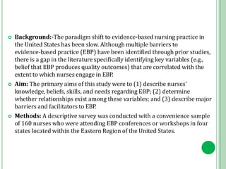  Background:-The paradigm shift to evidence‐based nursing practice in
the United States has been slow. Although multiple barriers to
evidence‐based practice (EBP) have been identified through prior studies,
there is a gap in the literature specifically identifying key variables (e.g.,
belief that EBP produces quality outcomes) that are correlated with the
extent to which nurses engage in EBP.
 Aim: The primary aims of this study were to (1) describe nurses'
knowledge, beliefs, skills, and needs regarding EBP; (2) determine
whether relationships exist among these variables; and (3) describe major
barriers and facilitators to EBP.
 Methods: A descriptive survey was conducted with a convenience sample
of 160 nurses who were attending EBP conferences or workshops in four
states located within the Eastern Region of the United States.
 