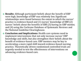  Results: Although participant beliefs about the benefit of EBP
were high, knowledge of EBP was relatively low. Significant
relationships were found between the extent to which the nurses'
practice is evidence‐based and (1) nurses' knowledge of EBP, (2)
nurses' beliefs about the benefits of EBP, (3) having an EBP mentor,
and (4) using the Cochrane Database of Systematic Reviews and
the National Guideline Clearinghouse.
 Conclusion and Implications: Health care systems need to
implement interventions that not only increase nurses' EBP
knowledge and skills, but also strengthen their beliefs about the
benefit of evidence‐based care. EBP mentors may be key in
accelerating a more rapid shift toward evidence‐based nursing
practice. Theoretically driven randomized controlled trials are
urgently needed to test the effectiveness of interventions on
advancing evidence‐based care.
 