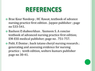 REFERENCES
 Brae Kour Navdeep ; HC Rawat, textbook of advance
nursing practice first edition . Jaypee publisher ; page
no 533-541.
 Basheer. P
, shabeerkhan . Yasmeen S. A concise
textbook of advanced nursing practice first edition;
EM-ESS medical publisher; page no . 751-757.
 Polit. F. Denise ; back tatano cheryl nursing research ;
generating and assessing evidence for nursing
practice ; tenth edition, wolters kumars publisher
page no 30-41.
 