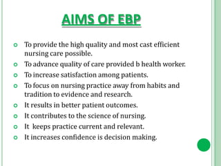 AIMS OF EBP
 To provide the high quality and most cast efficient
nursing care possible.
 To advance quality of care provided b health worker.
 To increase satisfaction among patients.
 To focus on nursing practice away from habits and
tradition to evidence and research.
 It results in better patient outcomes.
 It contributes to the science of nursing.
 It keeps practice current and relevant.
 It increases confidence is decision making.
 