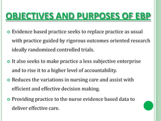 OBJECTIVES AND PURPOSES OF EBP
 Evidence based practice seeks to replace practice as usual
with practice guided by rigorous outcomes oriented research
ideally randomized controlled trials.
 It also seeks to make practice a less subjective enterprise
and to rise it to a higher level of accountability.
 Reduces the variations in nursing care and assist with
efficient and effective decision making.
 Providing practice to the nurse evidence based data to
deliver effective care.
 