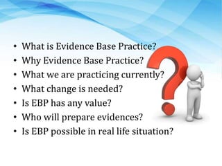 • What is Evidence Base Practice?
• Why Evidence Base Practice?
• What we are practicing currently?
• What change is needed?
• Is EBP has any value?
• Who will prepare evidences?
• Is EBP possible in real life situation?
 