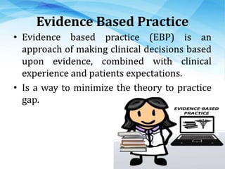 Evidence Based Practice
• Evidence based practice (EBP) is an
approach of making clinical decisions based
upon evidence, combined with clinical
experience and patients expectations.
• Is a way to minimize the theory to practice
gap.
 