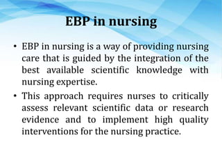 EBP in nursing
• EBP in nursing is a way of providing nursing
care that is guided by the integration of the
best available scientific knowledge with
nursing expertise.
• This approach requires nurses to critically
assess relevant scientific data or research
evidence and to implement high quality
interventions for the nursing practice.
 