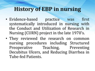 History of EBP in nursing
• Evidence-based practice was first
systematically introduced in nursing with
the Conduct and Utilization of Research in
Nursing (CURN) project in the late 1970’s.
• They reviewed the research on common
nursing procedures including Structured
Preoperative Teaching, Preventing
Decubitus Ulcers, and Reducing Diarrhea in
Tube-fed Patients.
 